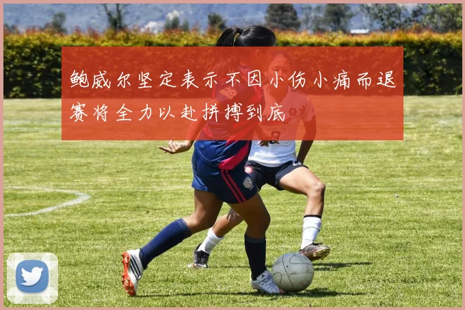 鲍威尔坚定表示不因小伤小痛而退赛将全力以赴拼搏到底
