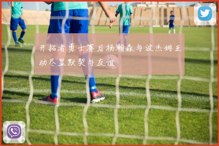 开拓者勇士赛后杨瀚森与波杰姆互动尽显默契与友谊