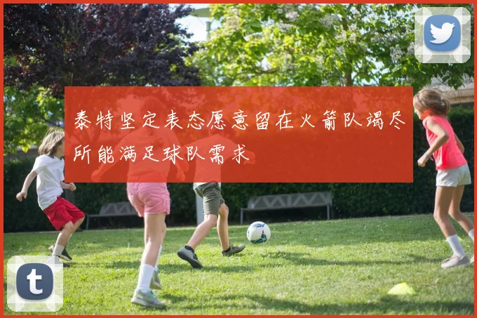 泰特坚定表态愿意留在火箭队竭尽所能满足球队需求