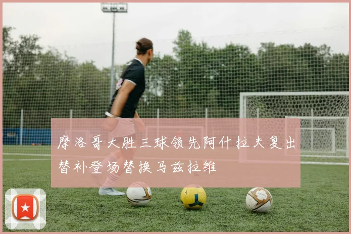 摩洛哥大胜三球领先阿什拉夫复出替补登场替换马兹拉维