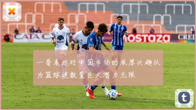一哥表达对中国市场的浓厚兴趣认为篮球迷数量巨大潜力无限