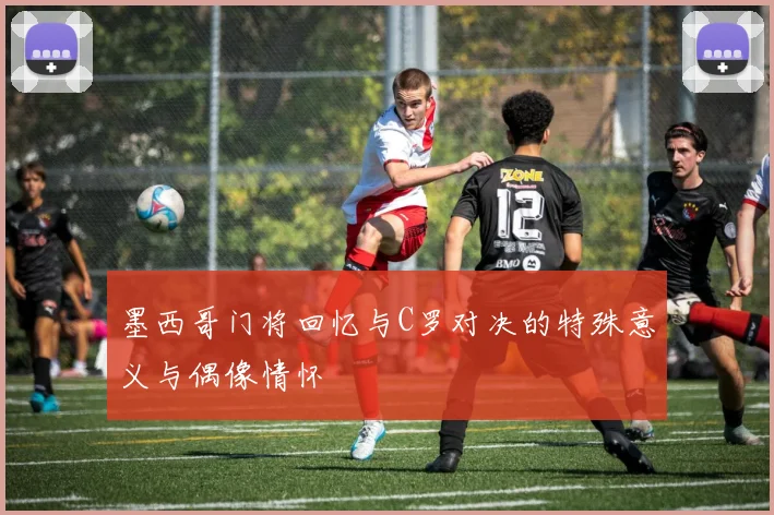 墨西哥门将回忆与C罗对决的特殊意义与偶像情怀