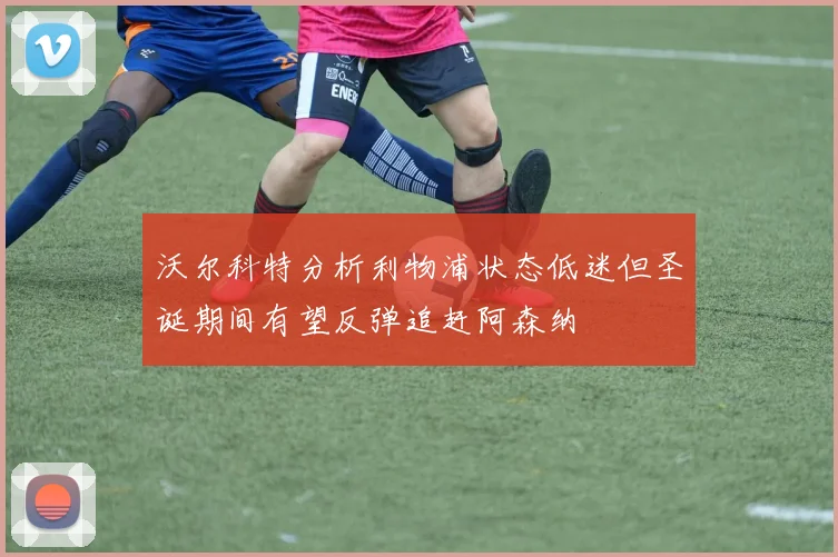 沃尔科特分析利物浦状态低迷但圣诞期间有望反弹追赶阿森纳