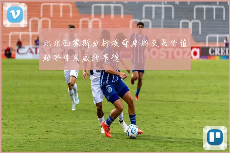 比尔西蒙斯分析埃奇库姆交易价值超字母或成新韦德