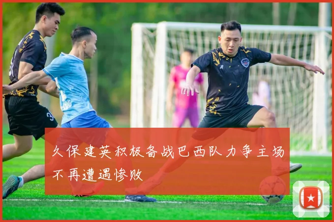 久保建英积极备战巴西队力争主场不再遭遇惨败