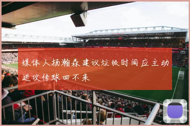 媒体人杨瀚森建议垃圾时间应主动进攻传球回不来
