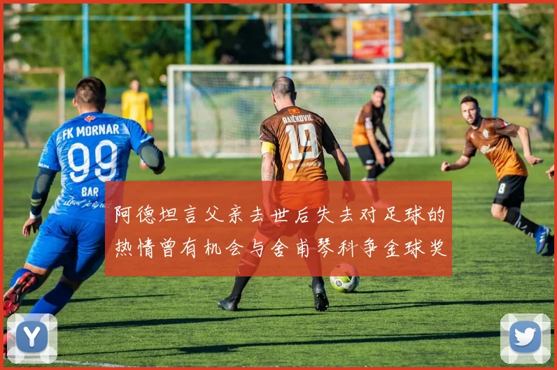 阿德坦言父亲去世后失去对足球的热情曾有机会与舍甫琴科争金球奖