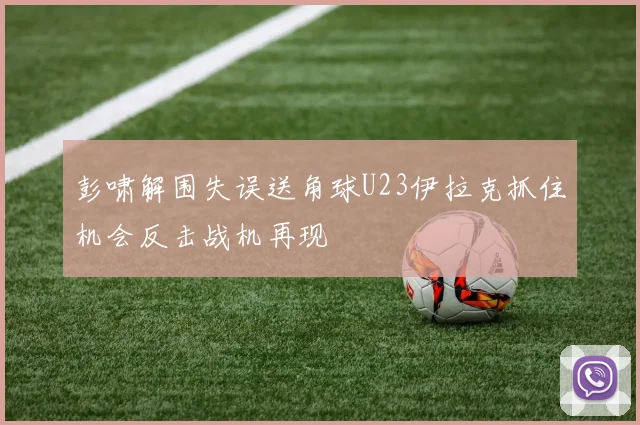 彭啸解围失误送角球U23伊拉克抓住机会反击战机再现