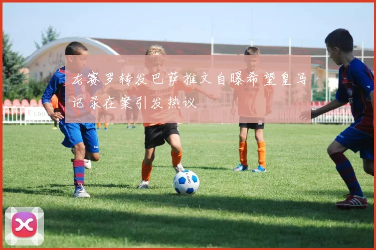 龙赛罗转发巴萨推文自曝希望皇马记录在案引发热议